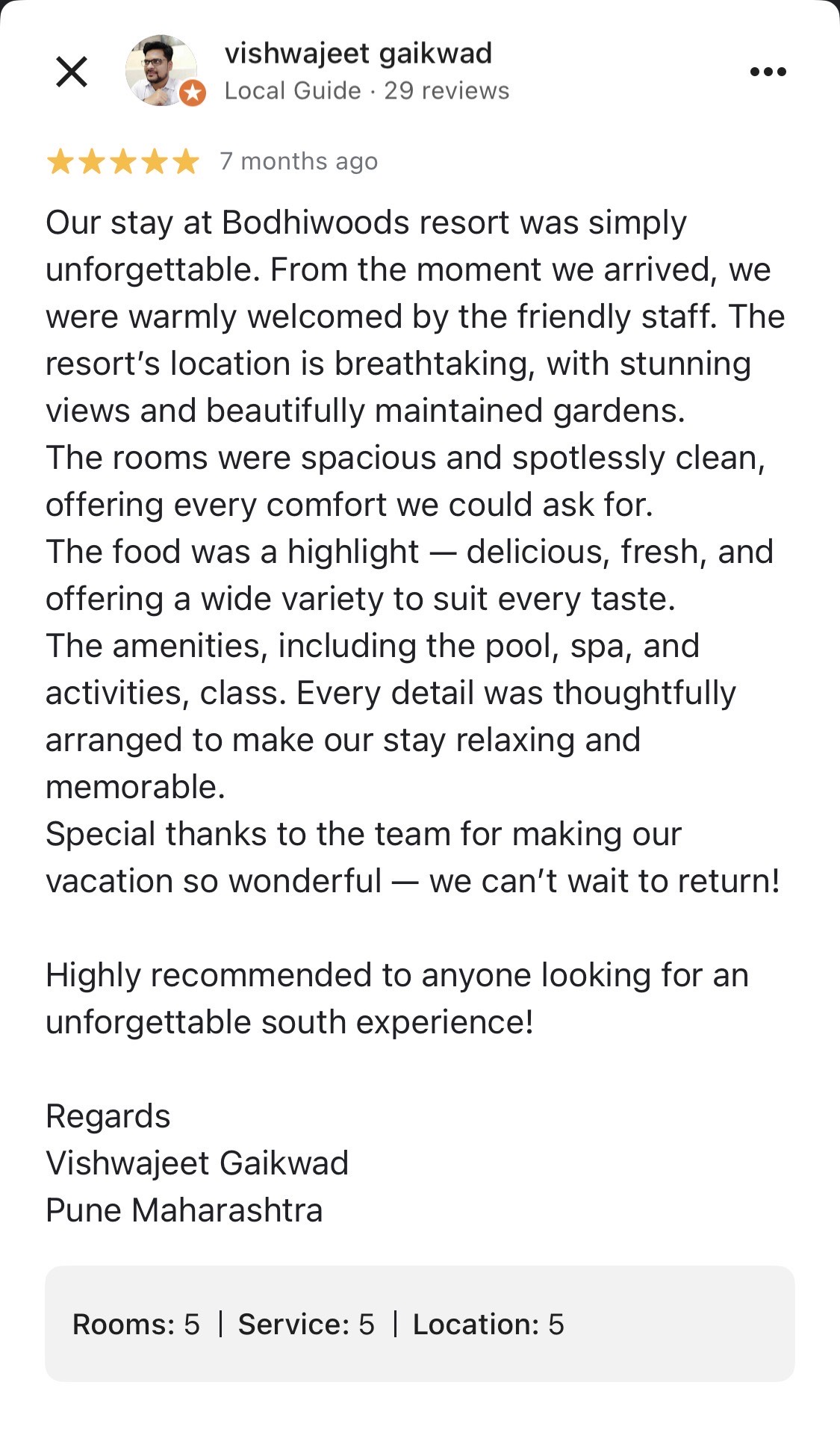 Parag Pendharkar 5 days ago ⭐⭐⭐⭐⭐ Our stay at Bodhiwoods resort was simply unforgettable. From the moment we arrived, we were warmly welcomed by the friendly staff. The resort's location is breathtaking, with stunning views and beautifully maintained gardens. The rooms were spacious and spotlessly clean, offering every comfort we could ask for. The food was a highlight - delicious, fresh, and offering a wide variety to suit every taste. The amenities, including the pool, spa, and activities, class. Every detail was thoughtfully arranged to make our stay relaxing and memorable. Special thanks to the team for making our vacation so wonderful - we can't wait to return! Highly recommended to anyone looking for an unforgettable south experience! Regards Vishwajeet Gaikwad Pune Maharashtra Google Review